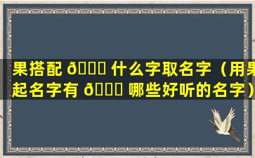 果搭配 🐟 什么字取名字（用果起名字有 🍀 哪些好听的名字）